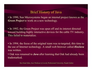 Brief History of Java
• In 1990, Sun Microsystems began an internal project known as the
Green Project to work on a new technology.
• In 1992, the Green Project was spun off and its interest directed
toward building highly interactive devices for the cable TV industry.
This failed to materialize.
• In 1994, the focus of the original team was re-targeted, this time to
the use of Internet technology. A small web browser called HotJava
was written.
• Oak was renamed to Java after learning that Oak had already been
trademarked.
Ravi Kant Sahu, Asst. Professor @ Lovely Professional University, Punjab (India)
 