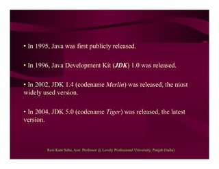 • In 1995, Java was first publicly released.
• In 1996, Java Development Kit (JDK) 1.0 was released.
• In 2002, JDK 1.4 (codename Merlin) was released, the most
widely used version.
• In 2004, JDK 5.0 (codename Tiger) was released, the latest
version.
Ravi Kant Sahu, Asst. Professor @ Lovely Professional University, Punjab (India)
 