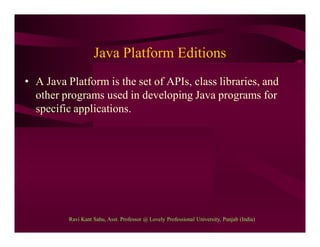 Java Platform Editions
• A Java Platform is the set of APIs, class libraries, and
other programs used in developing Java programs for
specific applications.
Ravi Kant Sahu, Asst. Professor @ Lovely Professional University, Punjab (India)
 