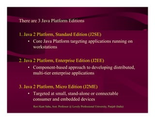 There are 3 Java Platform Editions
1. Java 2 Platform, Standard Edition (J2SE)
• Core Java Platform targeting applications running on
workstations
2. Java 2 Platform, Enterprise Edition (J2EE)
• Component-based approach to developing distributed,
multi-tier enterprise applications
3. Java 2 Platform, Micro Edition (J2ME)
• Targeted at small, stand-alone or connectable
consumer and embedded devices
Ravi Kant Sahu, Asst. Professor @ Lovely Professional University, Punjab (India)
 