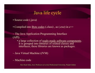 Java life cycle
• Source code (.java)
• Compiled into Byte codes (.class) , as (.exe) in c++
– The Java Application Programming Interface
(API)
• a large collection of ready-made software components.
It is grouped into libraries of related classes and
interfaces; these libraries are known as packages.
– Java Virtual Machine (JVM)
– Machine code
Ravi Kant Sahu, Asst. Professor @ Lovely Professional University, Punjab (India)
 