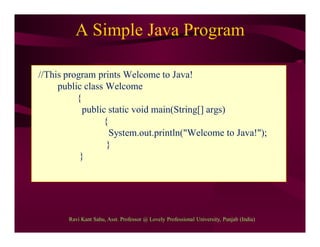 A Simple Java Program
//This program prints Welcome to Java!
public class Welcome
{
public static void main(String[] args)
{
System.out.println("Welcome to Java!");
}
}
Ravi Kant Sahu, Asst. Professor @ Lovely Professional University, Punjab (India)
 