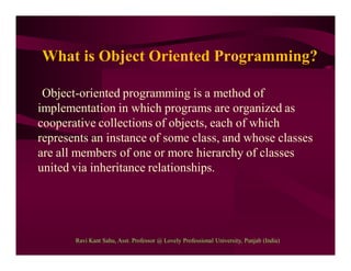 What is Object Oriented Programming?
Object-oriented programming is a method of
implementation in which programs are organized as
cooperative collections of objects, each of which
represents an instance of some class, and whose classes
are all members of one or more hierarchy of classes
united via inheritance relationships.
Ravi Kant Sahu, Asst. Professor @ Lovely Professional University, Punjab (India)
 