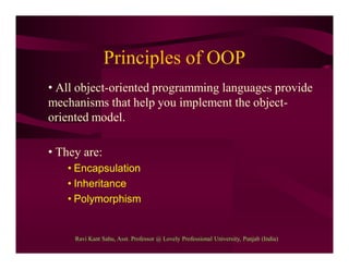 Principles of OOP
• All object-oriented programming languages provide
mechanisms that help you implement the object-
oriented model.
• They are:
• Encapsulation
• Inheritance
• Polymorphism
Ravi Kant Sahu, Asst. Professor @ Lovely Professional University, Punjab (India)
 