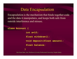 Data Encapsulation
Encapsulation is the mechanism that binds together code
and the data it manipulates, and keeps both safe from
outside interference and misuse.
class Account {
int x=10;
float withdraw();
void deposit(float amount);
float balance;
}
Ravi Kant Sahu, Asst. Professor @ Lovely Professional University, Punjab (India)
 