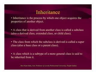 Inheritance
• Inheritance is the process by which one object acquires the
properties of another object.
• A class that is derived from another class is called a subclass
(also a derived class, extended class, or child class).
• The class from which the subclass is derived is called a super
class (also a base class or a parent class).
• A class which is a subtype of a more general class is said to
be inherited from it.
Ravi Kant Sahu, Asst. Professor @ Lovely Professional University, Punjab (India)
 