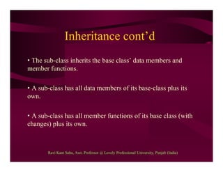 Inheritance cont’d
• The sub-class inherits the base class’ data members and
member functions.
• A sub-class has all data members of its base-class plus its
own.
• A sub-class has all member functions of its base class (with
changes) plus its own.
Ravi Kant Sahu, Asst. Professor @ Lovely Professional University, Punjab (India)
 