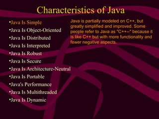 Characteristics of Java
•Java Is Simple
•Java Is Object-Oriented
•Java Is Distributed
•Java Is Interpreted
•Java Is Robust
•Java Is Secure
•Java Is Architecture-Neutral
•Java Is Portable
•Java's Performance
•Java Is Multithreaded
•Java Is Dynamic
Java is partially modeled on C++, but
greatly simplified and improved. Some
people refer to Java as "C++--" because it
is like C++ but with more functionality and
fewer negative aspects.
 