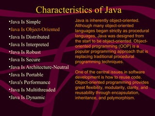 Characteristics of Java
•Java Is Simple
•Java Is Object-Oriented
•Java Is Distributed
•Java Is Interpreted
•Java Is Robust
•Java Is Secure
•Java Is Architecture-Neutral
•Java Is Portable
•Java's Performance
•Java Is Multithreaded
•Java Is Dynamic
Java is inherently object-oriented.
Although many object-oriented
languages began strictly as procedural
languages, Java was designed from
the start to be object-oriented. Object-
oriented programming (OOP) is a
popular programming approach that is
replacing traditional procedural
programming techniques.
One of the central issues in software
development is how to reuse code.
Object-oriented programming provides
great flexibility, modularity, clarity, and
reusability through encapsulation,
inheritance, and polymorphism.
 