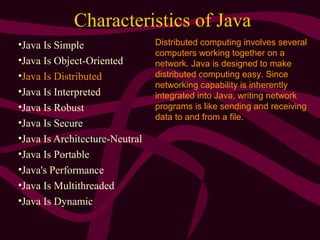 Characteristics of Java
•Java Is Simple
•Java Is Object-Oriented
•Java Is Distributed
•Java Is Interpreted
•Java Is Robust
•Java Is Secure
•Java Is Architecture-Neutral
•Java Is Portable
•Java's Performance
•Java Is Multithreaded
•Java Is Dynamic
Distributed computing involves several
computers working together on a
network. Java is designed to make
distributed computing easy. Since
networking capability is inherently
integrated into Java, writing network
programs is like sending and receiving
data to and from a file.
 
