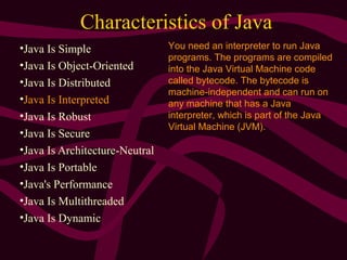 Characteristics of Java
•Java Is Simple
•Java Is Object-Oriented
•Java Is Distributed
•Java Is Interpreted
•Java Is Robust
•Java Is Secure
•Java Is Architecture-Neutral
•Java Is Portable
•Java's Performance
•Java Is Multithreaded
•Java Is Dynamic
You need an interpreter to run Java
programs. The programs are compiled
into the Java Virtual Machine code
called bytecode. The bytecode is
machine-independent and can run on
any machine that has a Java
interpreter, which is part of the Java
Virtual Machine (JVM).
 