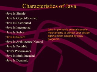 Characteristics of Java
•Java Is Simple
•Java Is Object-Oriented
•Java Is Distributed
•Java Is Interpreted
•Java Is Robust
•Java Is Secure
•Java Is Architecture-Neutral
•Java Is Portable
•Java's Performance
•Java Is Multithreaded
•Java Is Dynamic
Java implements several security
mechanisms to protect your system
against harm caused by stray
programs.
 