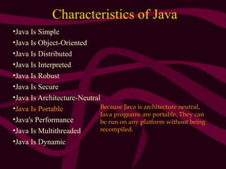 Characteristics of Java
•Java Is Simple
•Java Is Object-Oriented
•Java Is Distributed
•Java Is Interpreted
•Java Is Robust
•Java Is Secure
•Java Is Architecture-Neutral
•Java Is Portable
•Java's Performance
•Java Is Multithreaded
•Java Is Dynamic
Because Java is architecture neutral,
Java programs are portable. They can
be run on any platform without being
recompiled.
 