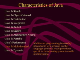 Characteristics of Java
•Java Is Simple
•Java Is Object-Oriented
•Java Is Distributed
•Java Is Interpreted
•Java Is Robust
•Java Is Secure
•Java Is Architecture-Neutral
•Java Is Portable
•Java's Performance
•Java Is Multithreaded
•Java Is Dynamic
Multithread programming is smoothly
integrated in Java, whereas in other
languages you have to call procedures
specific to the operating system to enable
multithreading.
 
