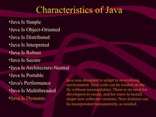 Characteristics of Java
•Java Is Simple
•Java Is Object-Oriented
•Java Is Distributed
•Java Is Interpreted
•Java Is Robust
•Java Is Secure
•Java Is Architecture-Neutral
•Java Is Portable
•Java's Performance
•Java Is Multithreaded
•Java Is Dynamic
Java was designed to adapt to an evolving
environment. New code can be loaded on the
fly without recompilation. There is no need for
developers to create, and for users to install,
major new software versions. New features can
be incorporated transparently as needed.
 