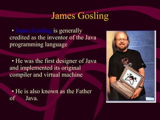 James Gosling
• James Gosling is generally
credited as the inventor of the Java
programming language
• He was the first designer of Java
and implemented its original
compiler and virtual machine
• He is also known as the Father
of Java.
 