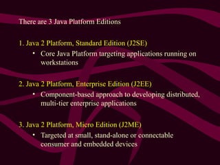 There are 3 Java Platform Editions
1. Java 2 Platform, Standard Edition (J2SE)
• Core Java Platform targeting applications running on
workstations
2. Java 2 Platform, Enterprise Edition (J2EE)
• Component-based approach to developing distributed,
multi-tier enterprise applications
3. Java 2 Platform, Micro Edition (J2ME)
• Targeted at small, stand-alone or connectable
consumer and embedded devices
 