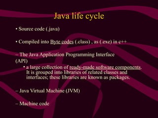 Java life cycle
• Source code (.java)
• Compiled into Byte codes (.class) , as (.exe) in c++
– The Java Application Programming Interface
(API)
• a large collection of ready-made software components.
It is grouped into libraries of related classes and
interfaces; these libraries are known as packages.
– Java Virtual Machine (JVM)
– Machine code
 