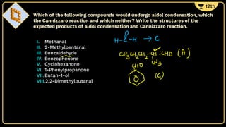 I. Methanal
II. 2-Methylpentanal
III. Benzaldehyde
IV. Benzophenone
V. Cyclohexanone
VI. 1-Phenylpropanone
VII. Butan-1-ol
VIII.2,2-Dimethylbutanal
Which of the following compounds would undergo aldol condensation, which
the Cannizzaro reaction and which neither? Write the structures of the
expected products of aldol condensation and Cannizzaro reaction.
 