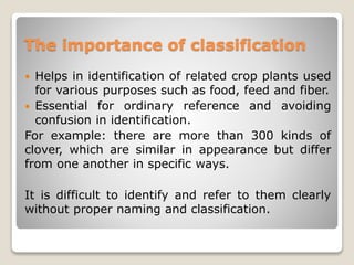 The importance of classification
 Helps in identification of related crop plants used
for various purposes such as food, feed and fiber.
 Essential for ordinary reference and avoiding
confusion in identification.
For example: there are more than 300 kinds of
clover, which are similar in appearance but differ
from one another in specific ways.
It is difficult to identify and refer to them clearly
without proper naming and classification.
 