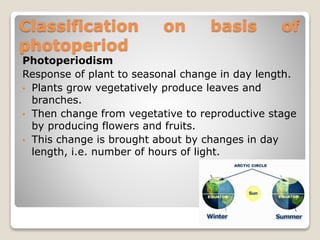 Classification on basis of
photoperiod
Photoperiodism
Response of plant to seasonal change in day length.
• Plants grow vegetatively produce leaves and
branches.
• Then change from vegetative to reproductive stage
by producing flowers and fruits.
• This change is brought about by changes in day
length, i.e. number of hours of light.
 