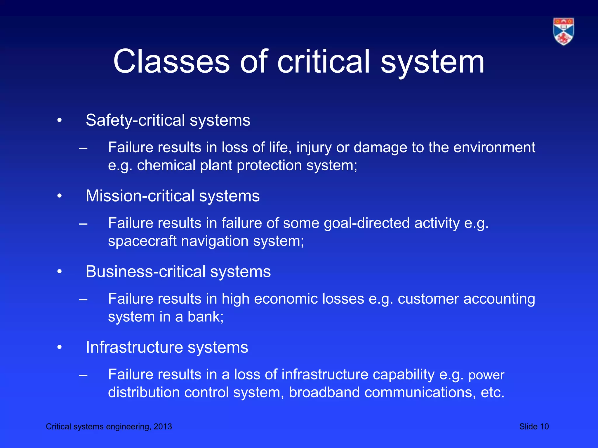 Classes of critical system
  •       Safety-critical systems
        –       Failure results in loss of life, injury or damage to the environment
                e.g. chemical plant protection system;

  •       Mission-critical systems
        –       Failure results in failure of some goal-directed activity e.g.
                spacecraft navigation system;

  •       Business-critical systems
        –       Failure results in high economic losses e.g. customer accounting
                system in a bank;

  •       Infrastructure systems
        –       Failure results in a loss of infrastructure capability e.g. power
                distribution control system, broadband communications, etc.

Critical systems engineering, 2013                                                  Slide 10
 