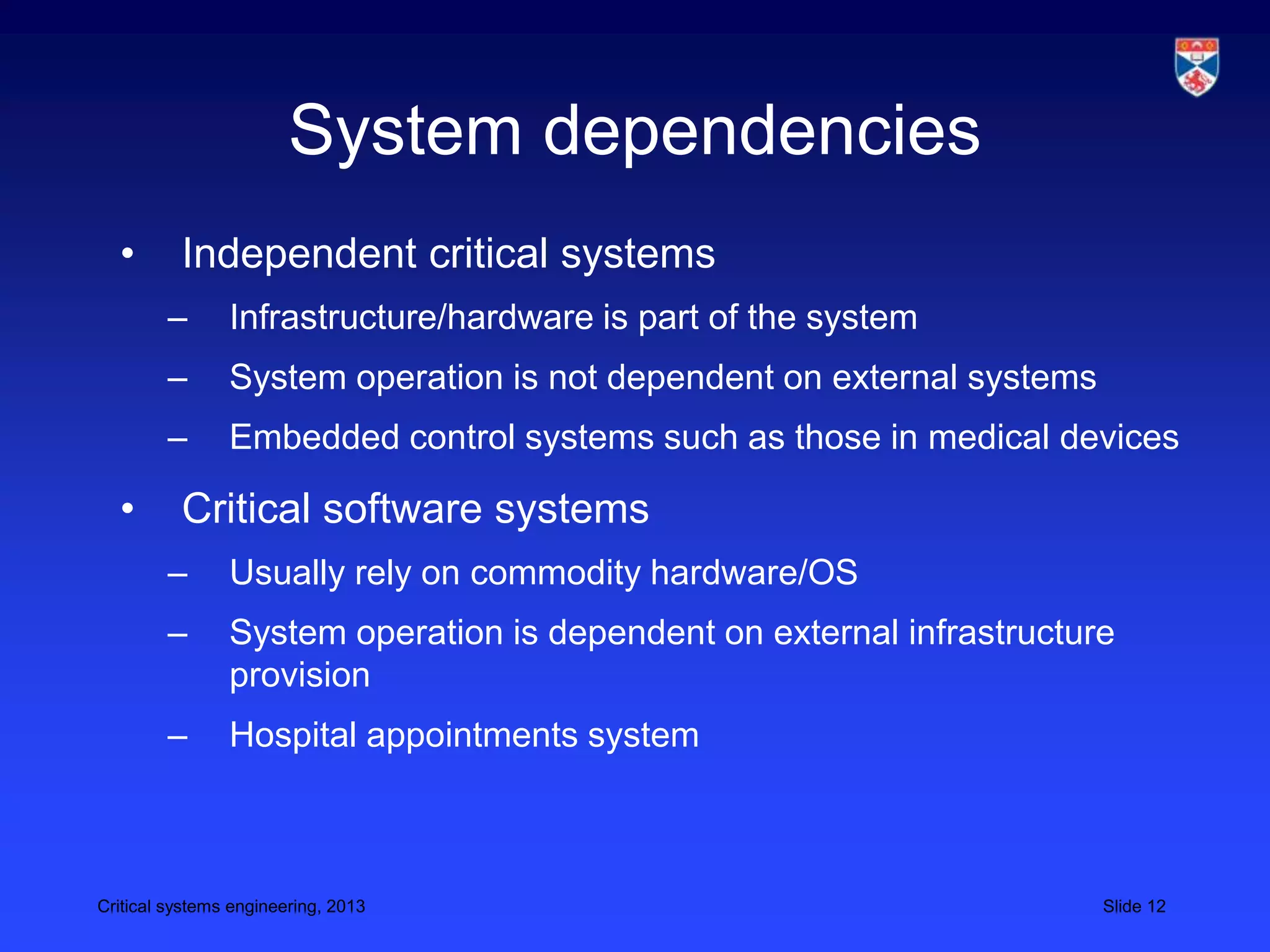 System dependencies
  •       Independent critical systems
        –       Infrastructure/hardware is part of the system
        –       System operation is not dependent on external systems
        –       Embedded control systems such as those in medical devices

  •       Critical software systems
        –       Usually rely on commodity hardware/OS
        –       System operation is dependent on external infrastructure
                provision
        –       Hospital appointments system



Critical systems engineering, 2013                                      Slide 12
 