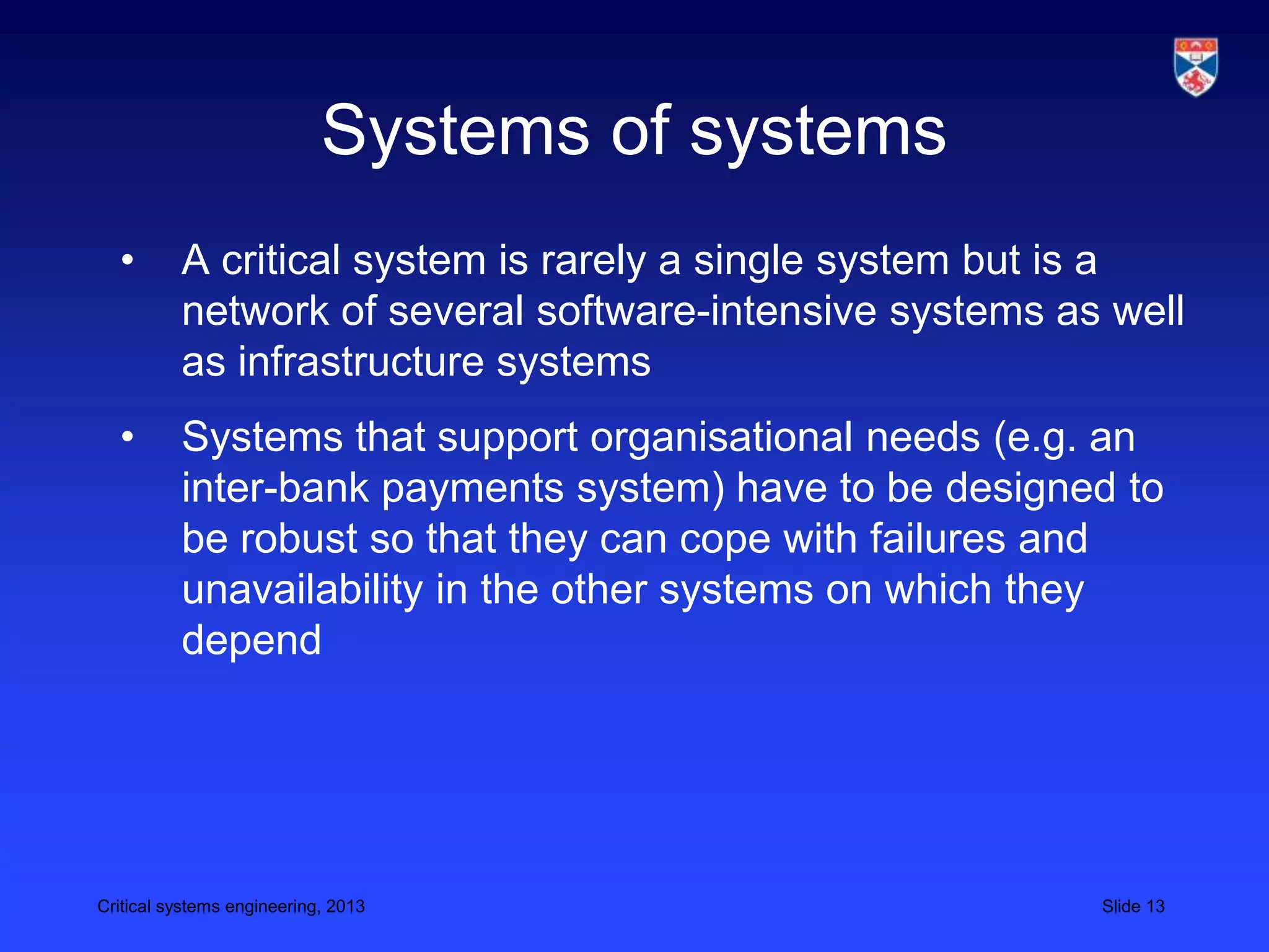 Systems of systems
  •       A critical system is rarely a single system but is a
          network of several software-intensive systems as well
          as infrastructure systems
  •       Systems that support organisational needs (e.g. an
          inter-bank payments system) have to be designed to
          be robust so that they can cope with failures and
          unavailability in the other systems on which they
          depend




Critical systems engineering, 2013                        Slide 13
 