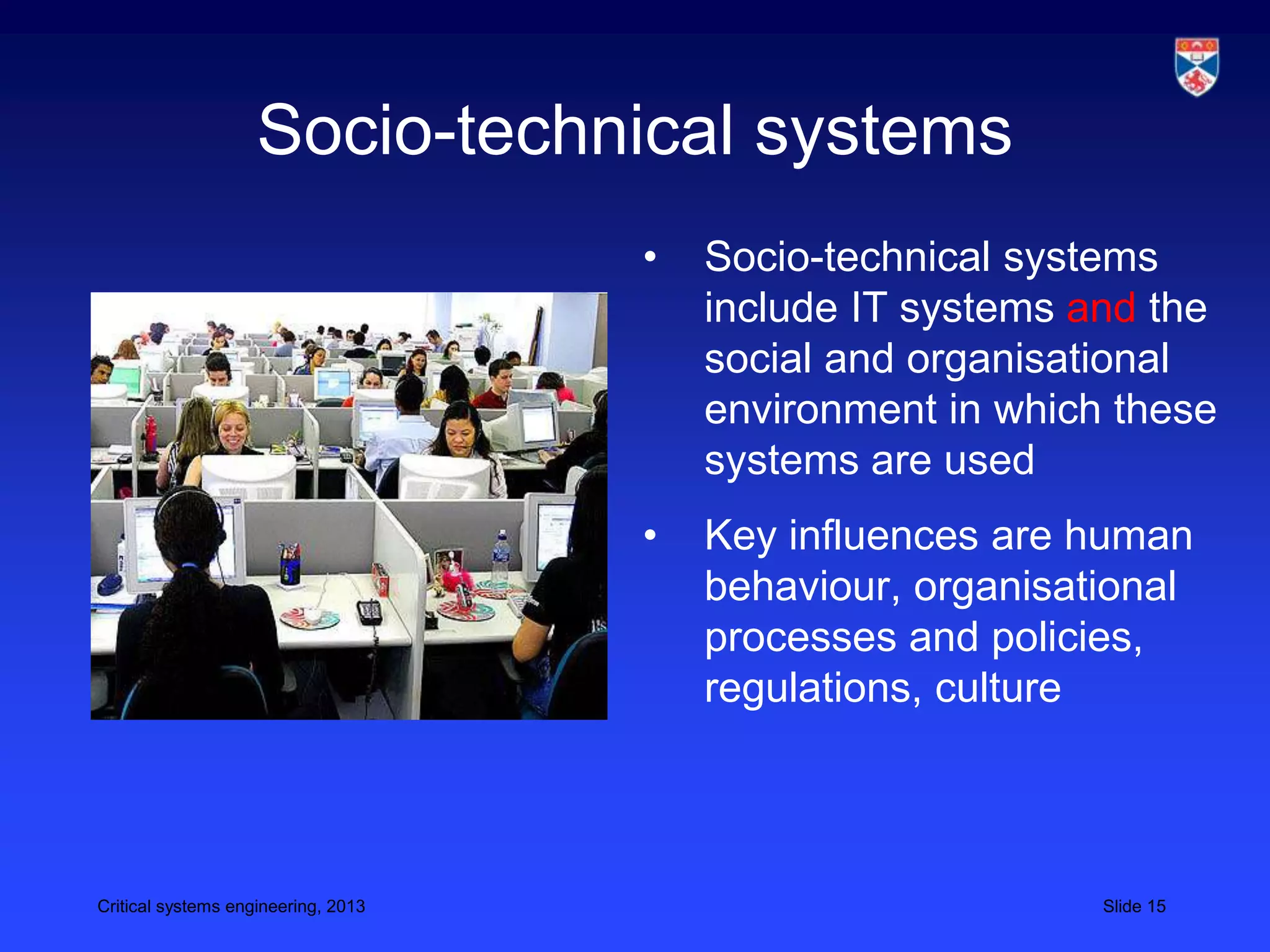 Socio-technical systems
                                     •   Socio-technical systems
                                         include IT systems and the
                                         social and organisational
                                         environment in which these
                                         systems are used
                                     •   Key influences are human
                                         behaviour, organisational
                                         processes and policies,
                                         regulations, culture



Critical systems engineering, 2013                           Slide 15
 