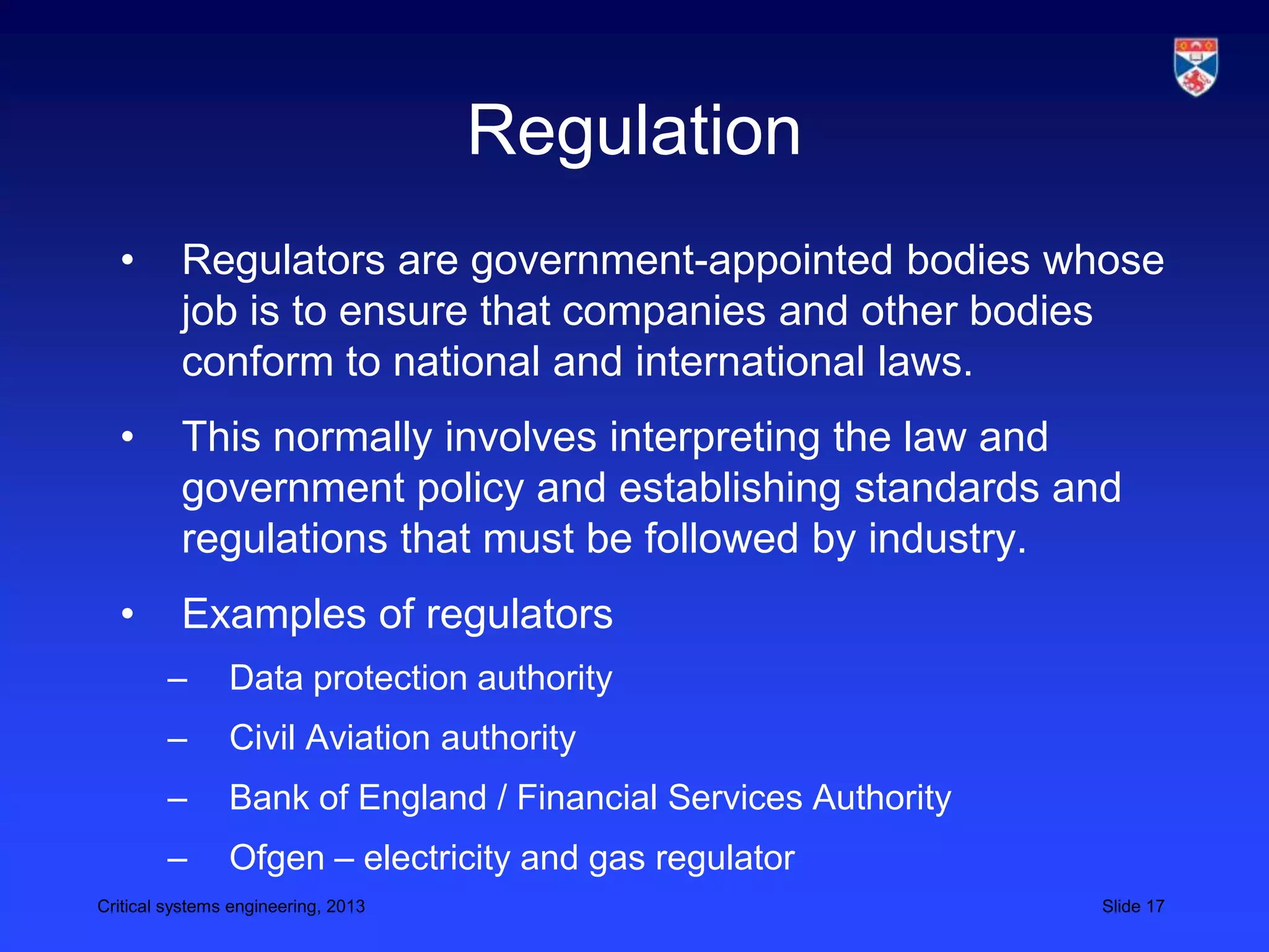 Regulation
  •       Regulators are government-appointed bodies whose
          job is to ensure that companies and other bodies
          conform to national and international laws.
  •       This normally involves interpreting the law and
          government policy and establishing standards and
          regulations that must be followed by industry.
  •       Examples of regulators
        –       Data protection authority
        –       Civil Aviation authority
        –       Bank of England / Financial Services Authority
        –       Ofgen – electricity and gas regulator
Critical systems engineering, 2013                               Slide 17
 