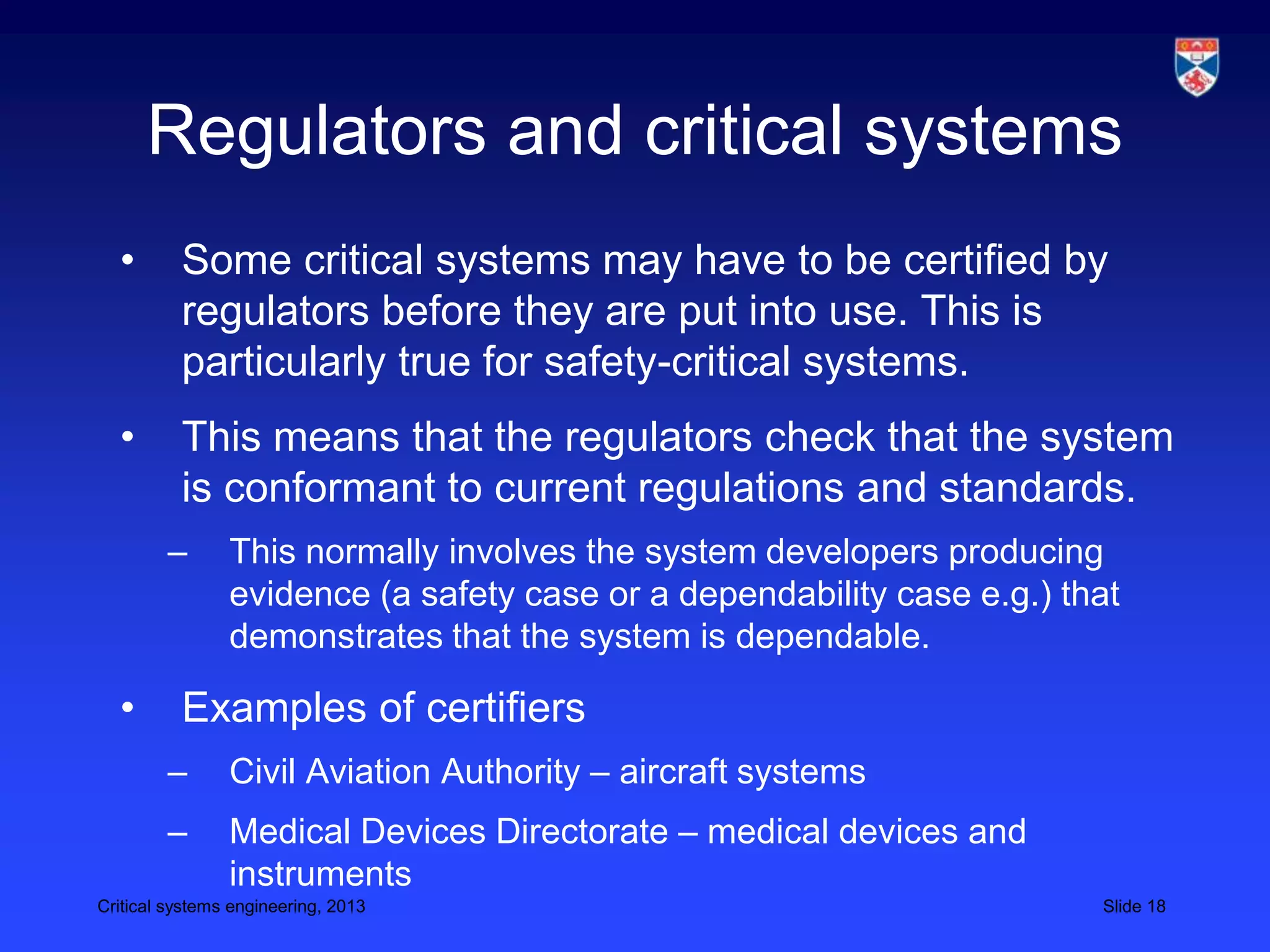 Regulators and critical systems
  •       Some critical systems may have to be certified by
          regulators before they are put into use. This is
          particularly true for safety-critical systems.
  •       This means that the regulators check that the system
          is conformant to current regulations and standards.
        –       This normally involves the system developers producing
                evidence (a safety case or a dependability case e.g.) that
                demonstrates that the system is dependable.

  •       Examples of certifiers
        –       Civil Aviation Authority – aircraft systems
        –       Medical Devices Directorate – medical devices and
                instruments
Critical systems engineering, 2013                                      Slide 18
 