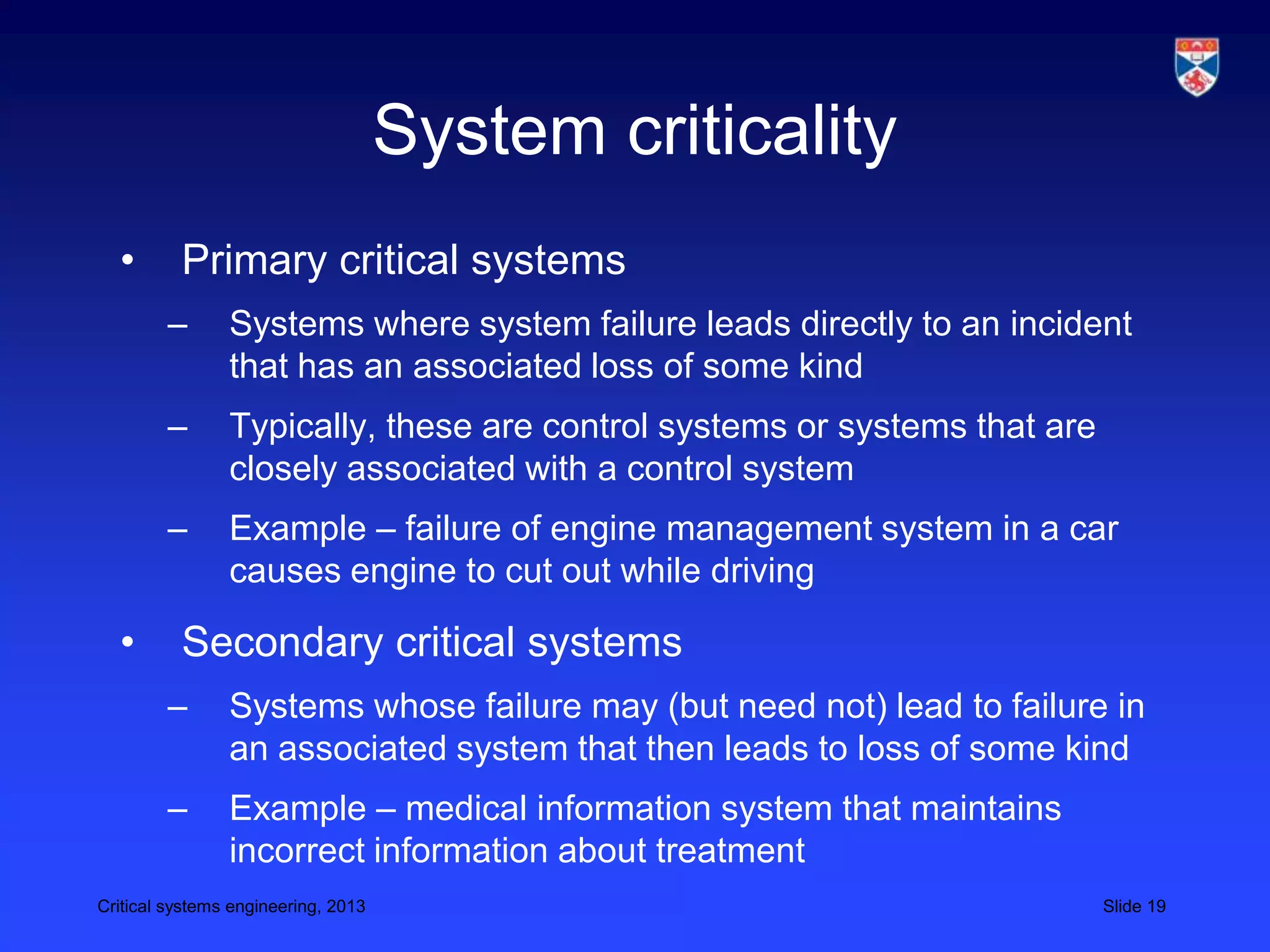 System criticality
  •       Primary critical systems
        –       Systems where system failure leads directly to an incident
                that has an associated loss of some kind
        –       Typically, these are control systems or systems that are
                closely associated with a control system
        –       Example – failure of engine management system in a car
                causes engine to cut out while driving

  •       Secondary critical systems
        –       Systems whose failure may (but need not) lead to failure in
                an associated system that then leads to loss of some kind
        –       Example – medical information system that maintains
                incorrect information about treatment
Critical systems engineering, 2013                                         Slide 19
 