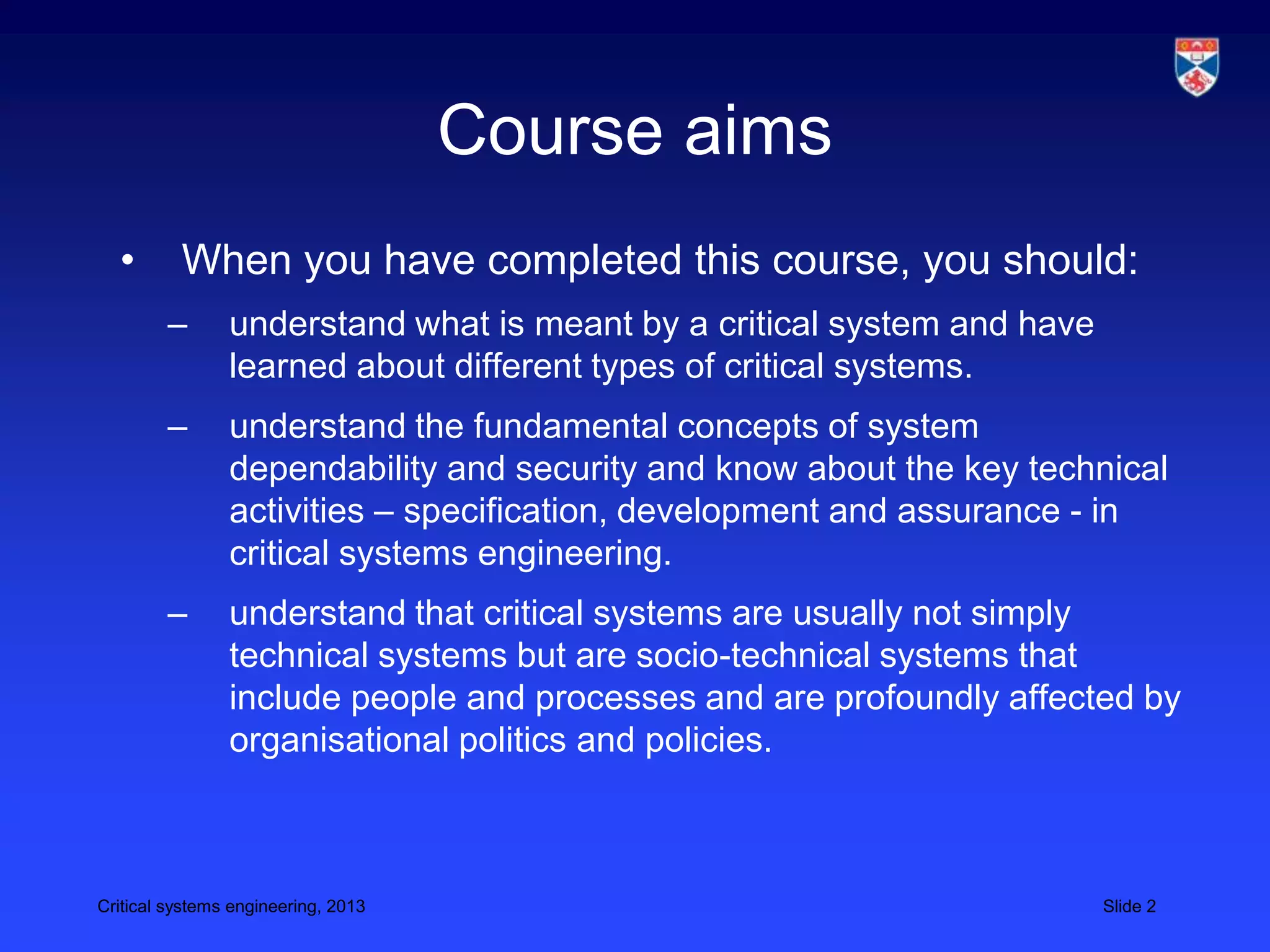 Course aims
  •       When you have completed this course, you should:
        –       understand what is meant by a critical system and have
                learned about different types of critical systems.
        –       understand the fundamental concepts of system
                dependability and security and know about the key technical
                activities – specification, development and assurance - in
                critical systems engineering.
        –       understand that critical systems are usually not simply
                technical systems but are socio-technical systems that
                include people and processes and are profoundly affected by
                organisational politics and policies.



Critical systems engineering, 2013                                       Slide 2
 