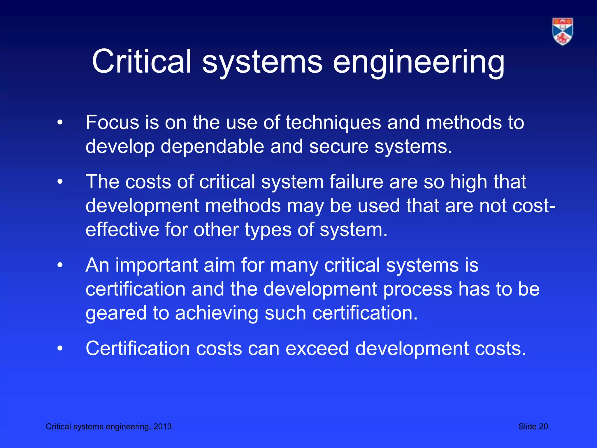 Critical systems engineering
  •       Focus is on the use of techniques and methods to
          develop dependable and secure systems.
  •       The costs of critical system failure are so high that
          development methods may be used that are not cost-
          effective for other types of system.
  •       An important aim for many critical systems is
          certification and the development process has to be
          geared to achieving such certification.
  •       Certification costs can exceed development costs.


Critical systems engineering, 2013                        Slide 20
 