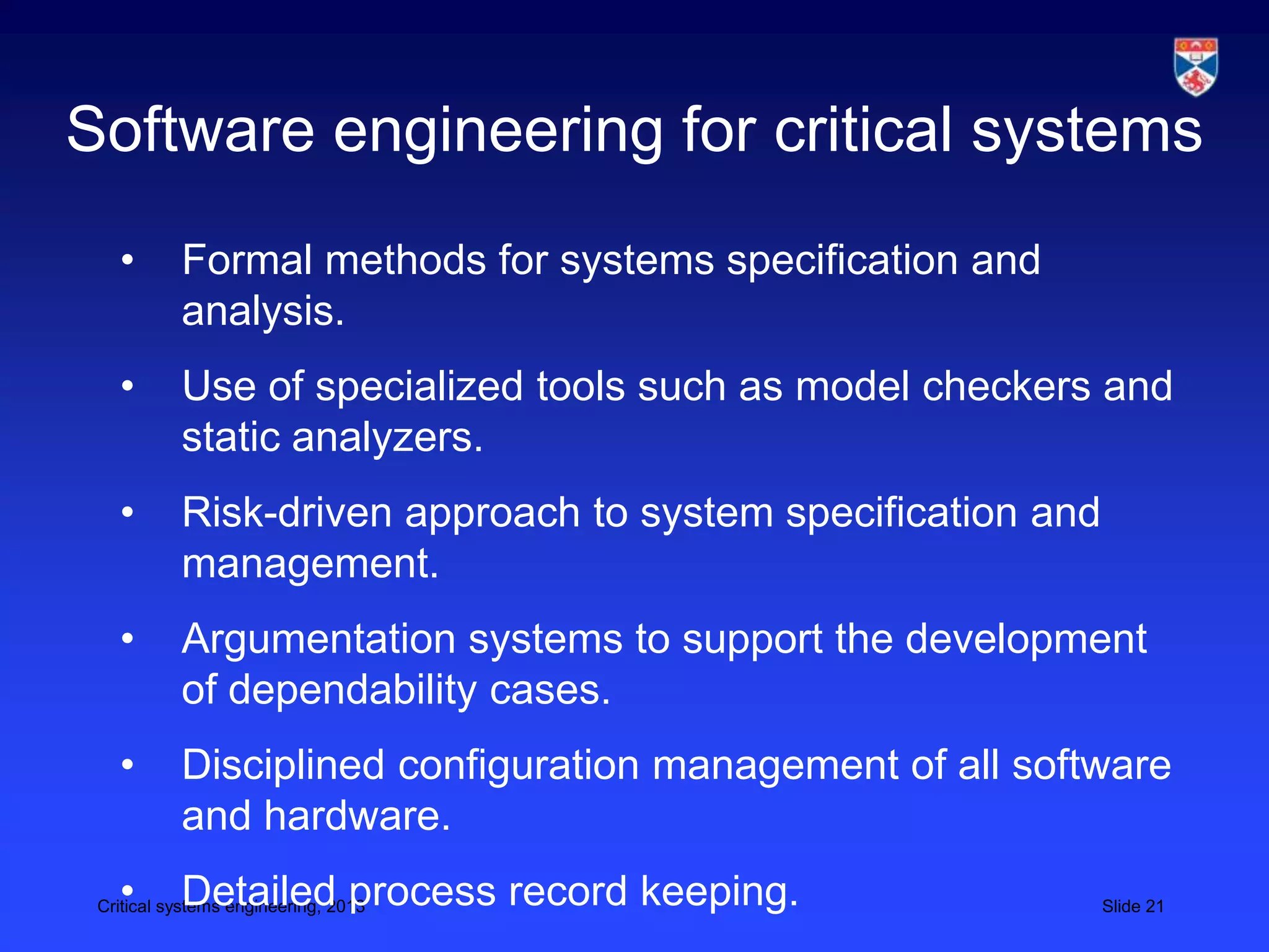 Software engineering for critical systems
   •       Formal methods for systems specification and
           analysis.
   •       Use of specialized tools such as model checkers and
           static analyzers.
   •       Risk-driven approach to system specification and
           management.
   •       Argumentation systems to support the development
           of dependability cases.
   •       Disciplined configuration management of all software
           and hardware.
   •       Detailed process record keeping.
 Critical systems engineering, 2013                           Slide 21
 
