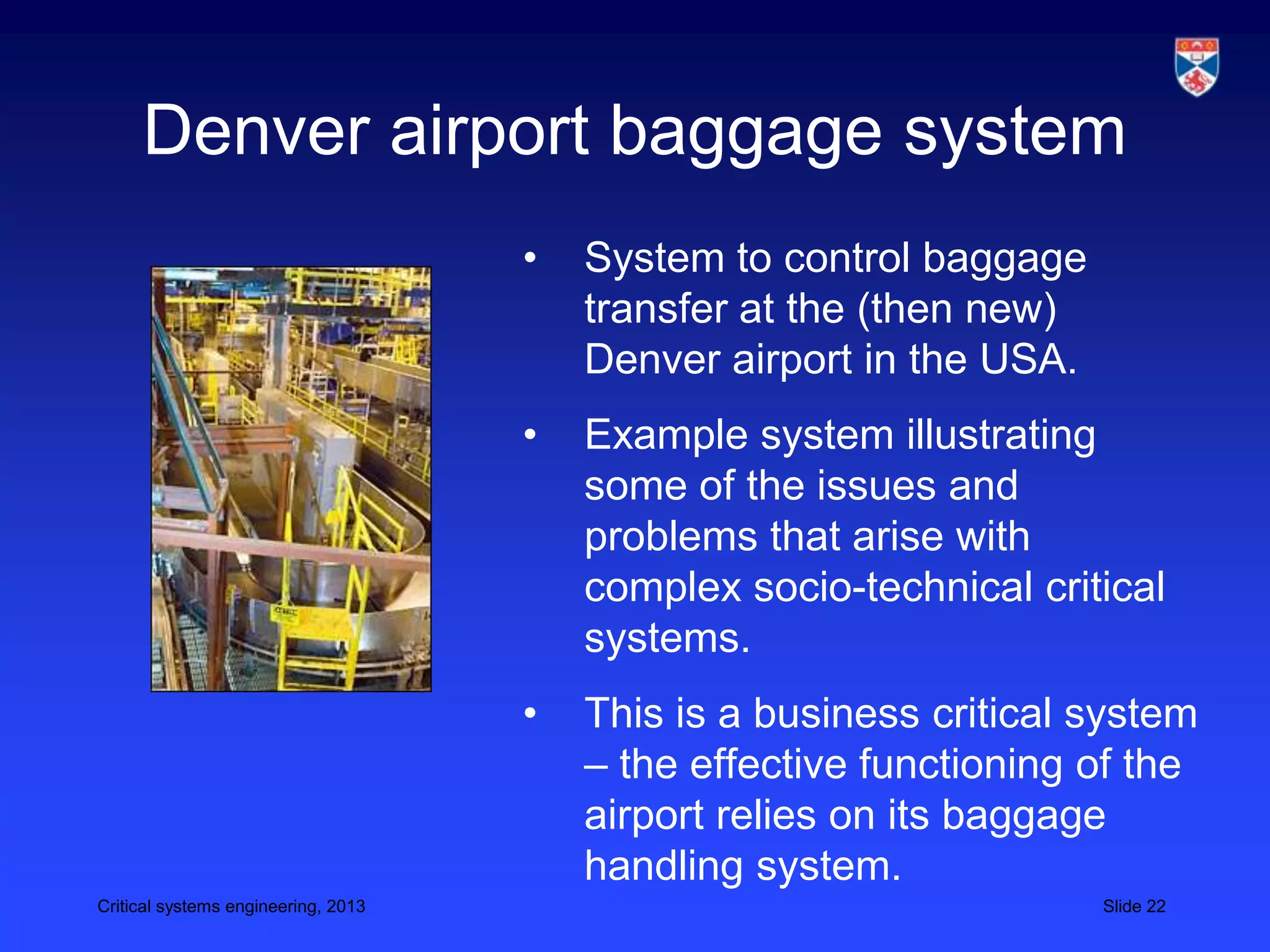 Denver airport baggage system
                                     •   System to control baggage
                                         transfer at the (then new)
                                         Denver airport in the USA.
                                     •   Example system illustrating
                                         some of the issues and
                                         problems that arise with
                                         complex socio-technical critical
                                         systems.
                                     •   This is a business critical system
                                         – the effective functioning of the
                                         airport relies on its baggage
                                         handling system.
Critical systems engineering, 2013                                    Slide 22
 