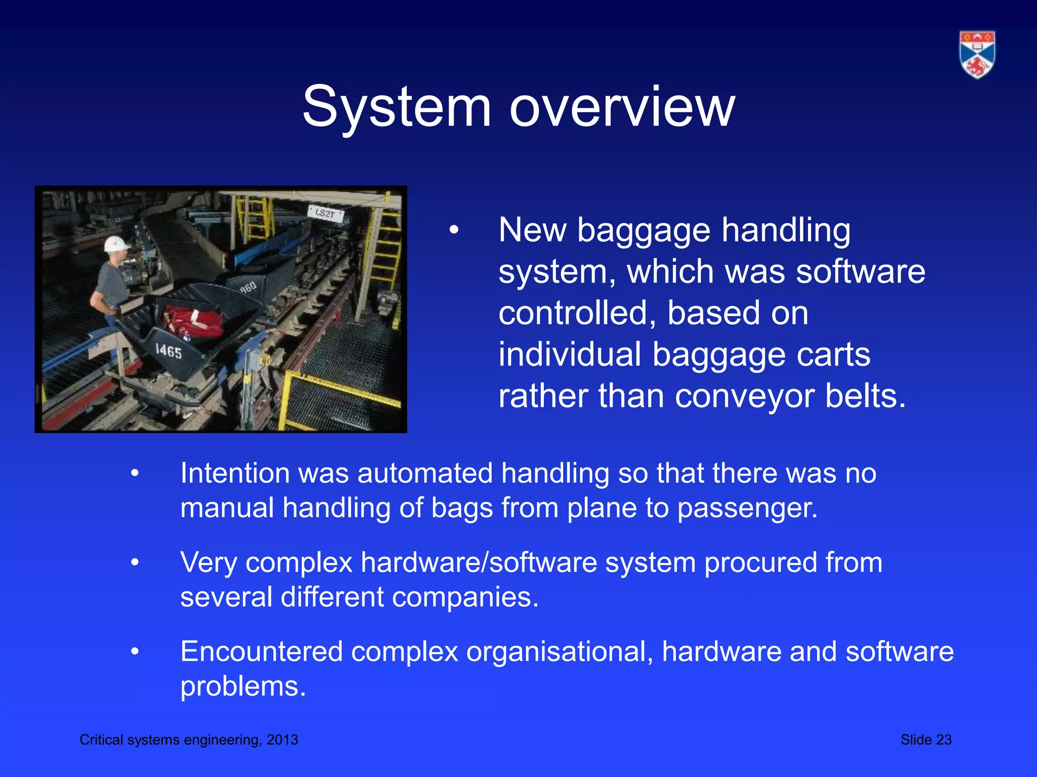System overview

                                          •   New baggage handling
                                              system, which was software
                                              controlled, based on
                                              individual baggage carts
                                              rather than conveyor belts.

       •       Intention was automated handling so that there was no
               manual handling of bags from plane to passenger.
       •       Very complex hardware/software system procured from
               several different companies.
       •       Encountered complex organisational, hardware and software
               problems.
Critical systems engineering, 2013                                     Slide 23
 