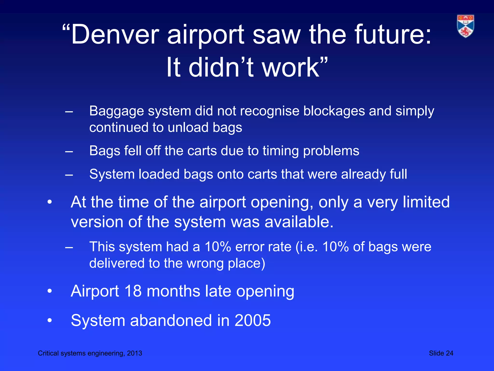 “Denver airport saw the future:
               It didn’t work”
        –       Baggage system did not recognise blockages and simply
                continued to unload bags
        –       Bags fell off the carts due to timing problems
        –       System loaded bags onto carts that were already full

  •       At the time of the airport opening, only a very limited
          version of the system was available.
        –       This system had a 10% error rate (i.e. 10% of bags were
                delivered to the wrong place)

  •       Airport 18 months late opening
  •       System abandoned in 2005
Critical systems engineering, 2013                                     Slide 24
 