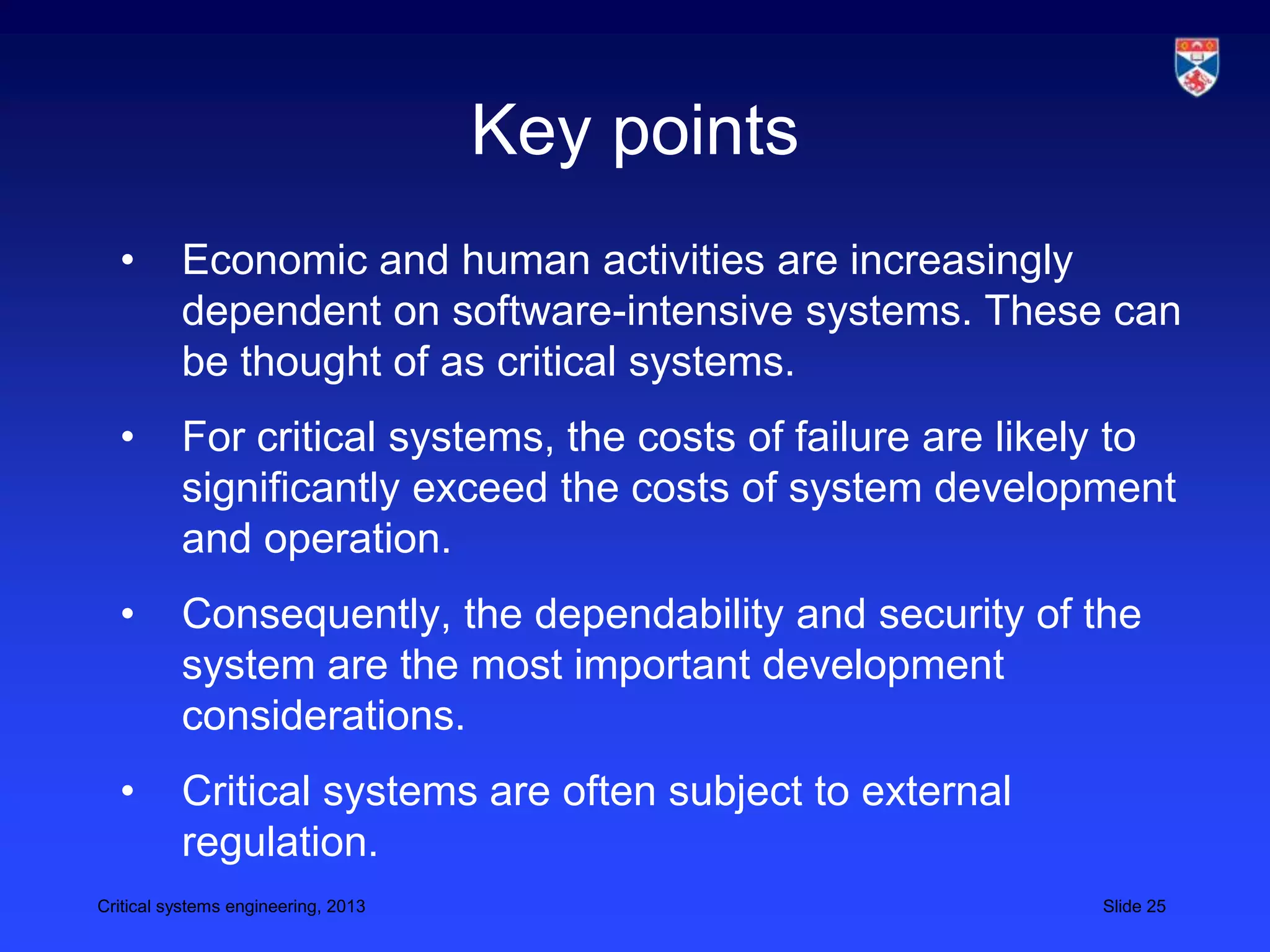 Key points
  •       Economic and human activities are increasingly
          dependent on software-intensive systems. These can
          be thought of as critical systems.
  •       For critical systems, the costs of failure are likely to
          significantly exceed the costs of system development
          and operation.
  •       Consequently, the dependability and security of the
          system are the most important development
          considerations.
  •       Critical systems are often subject to external
          regulation.
Critical systems engineering, 2013                           Slide 25
 
