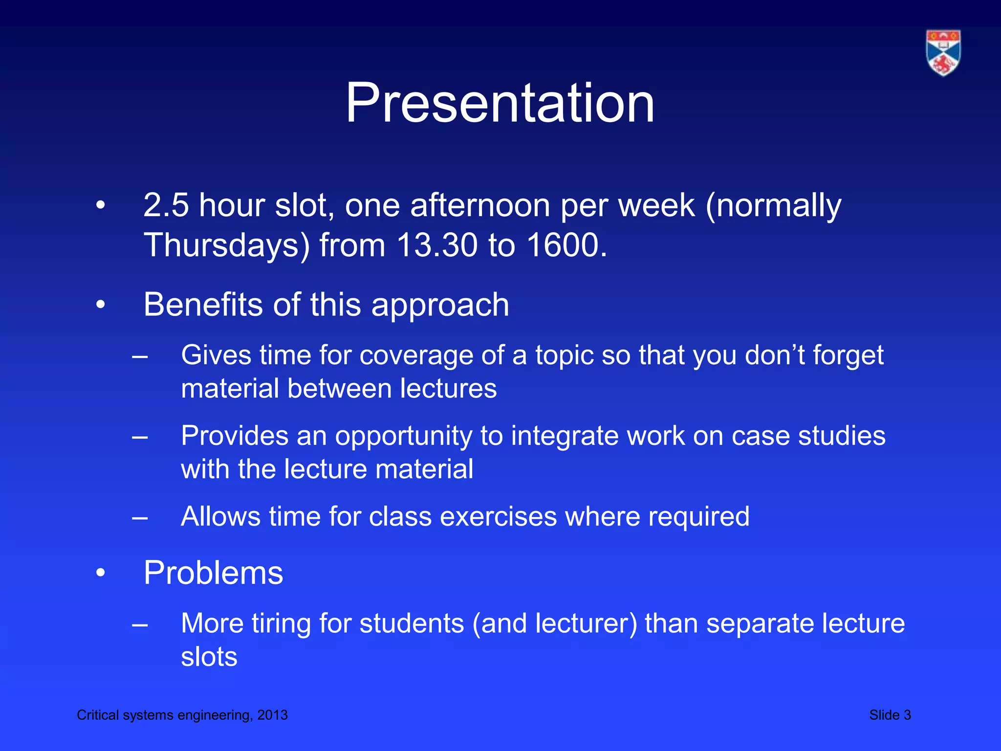 Presentation
  •       2.5 hour slot, one afternoon per week (normally
          Thursdays) from 13.30 to 1600.
  •       Benefits of this approach
        –       Gives time for coverage of a topic so that you don’t forget
                material between lectures
        –       Provides an opportunity to integrate work on case studies
                with the lecture material
        –       Allows time for class exercises where required

  •       Problems
        –       More tiring for students (and lecturer) than separate lecture
                slots
Critical systems engineering, 2013                                       Slide 3
 