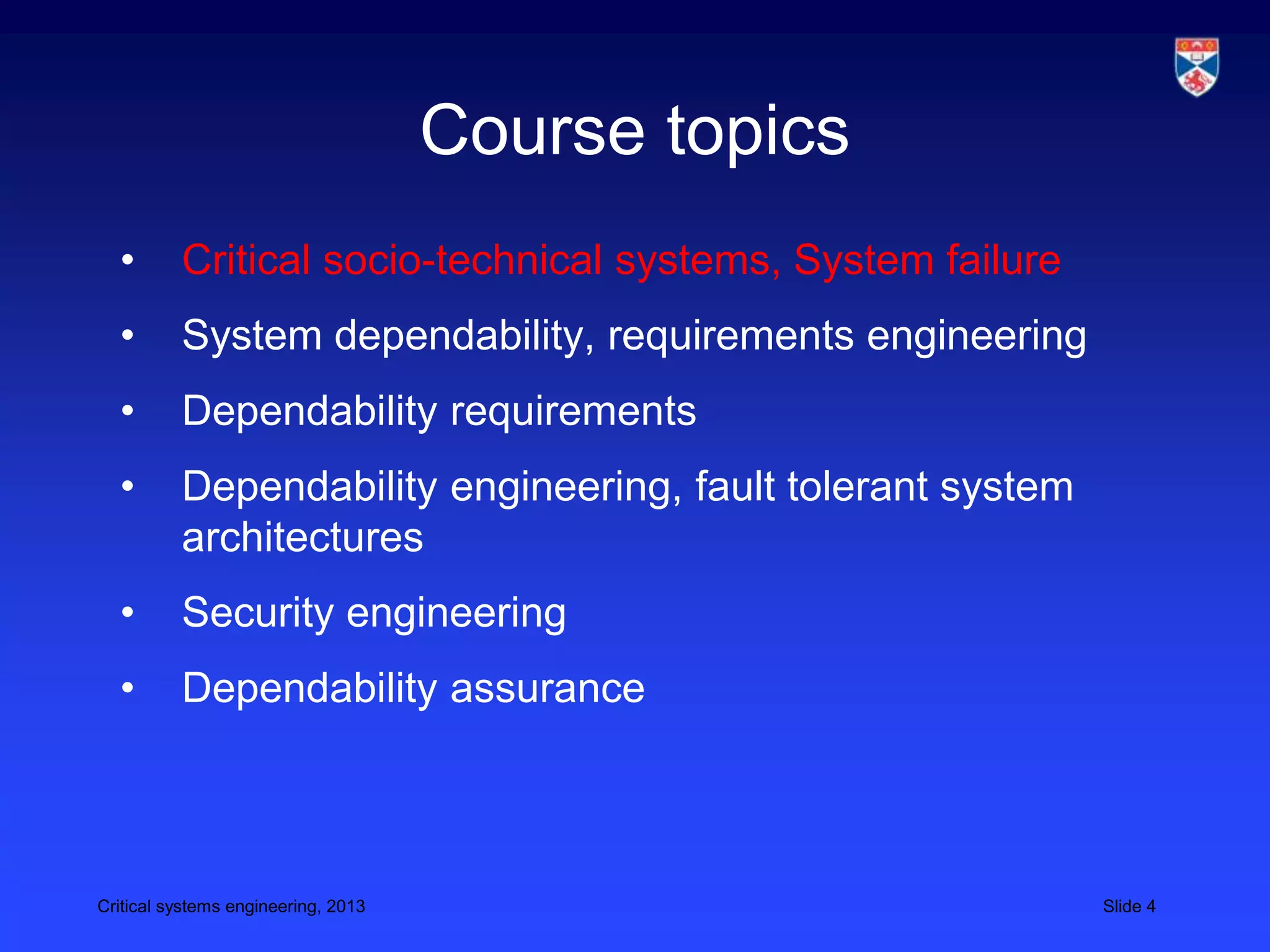 Course topics
  •       Critical socio-technical systems, System failure
  •       System dependability, requirements engineering
  •       Dependability requirements
  •       Dependability engineering, fault tolerant system
          architectures
  •       Security engineering
  •       Dependability assurance



Critical systems engineering, 2013                           Slide 4
 