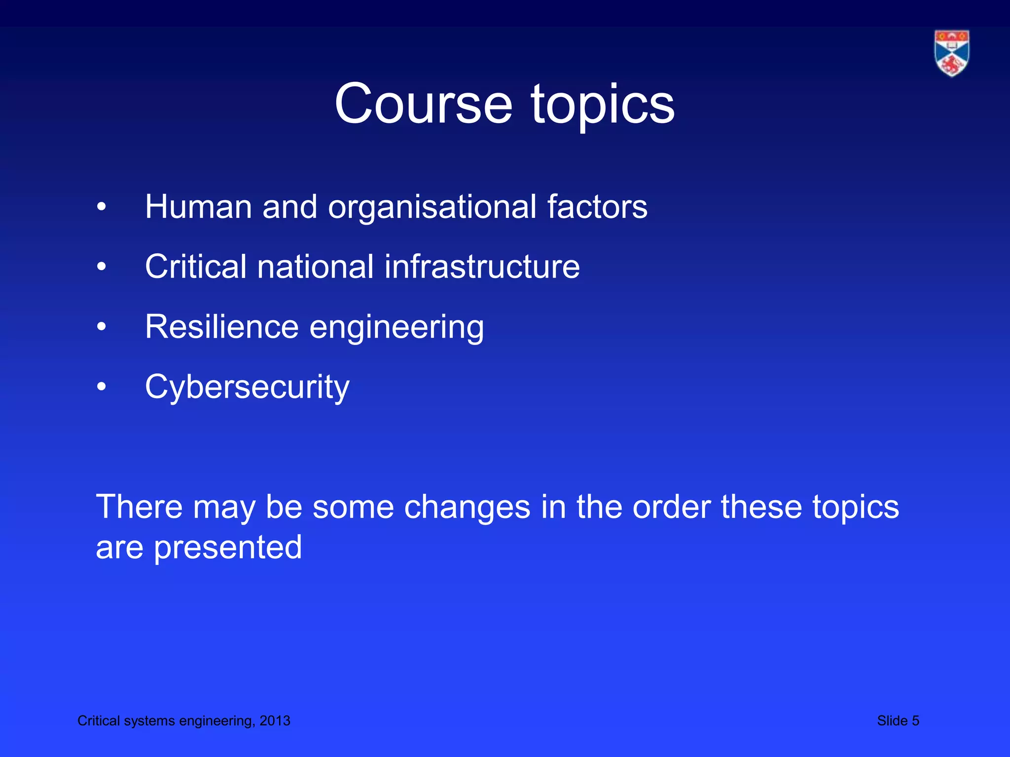 Course topics
  •       Human and organisational factors
  •       Critical national infrastructure
  •       Resilience engineering
  •       Cybersecurity


  There may be some changes in the order these topics
  are presented



Critical systems engineering, 2013                   Slide 5
 