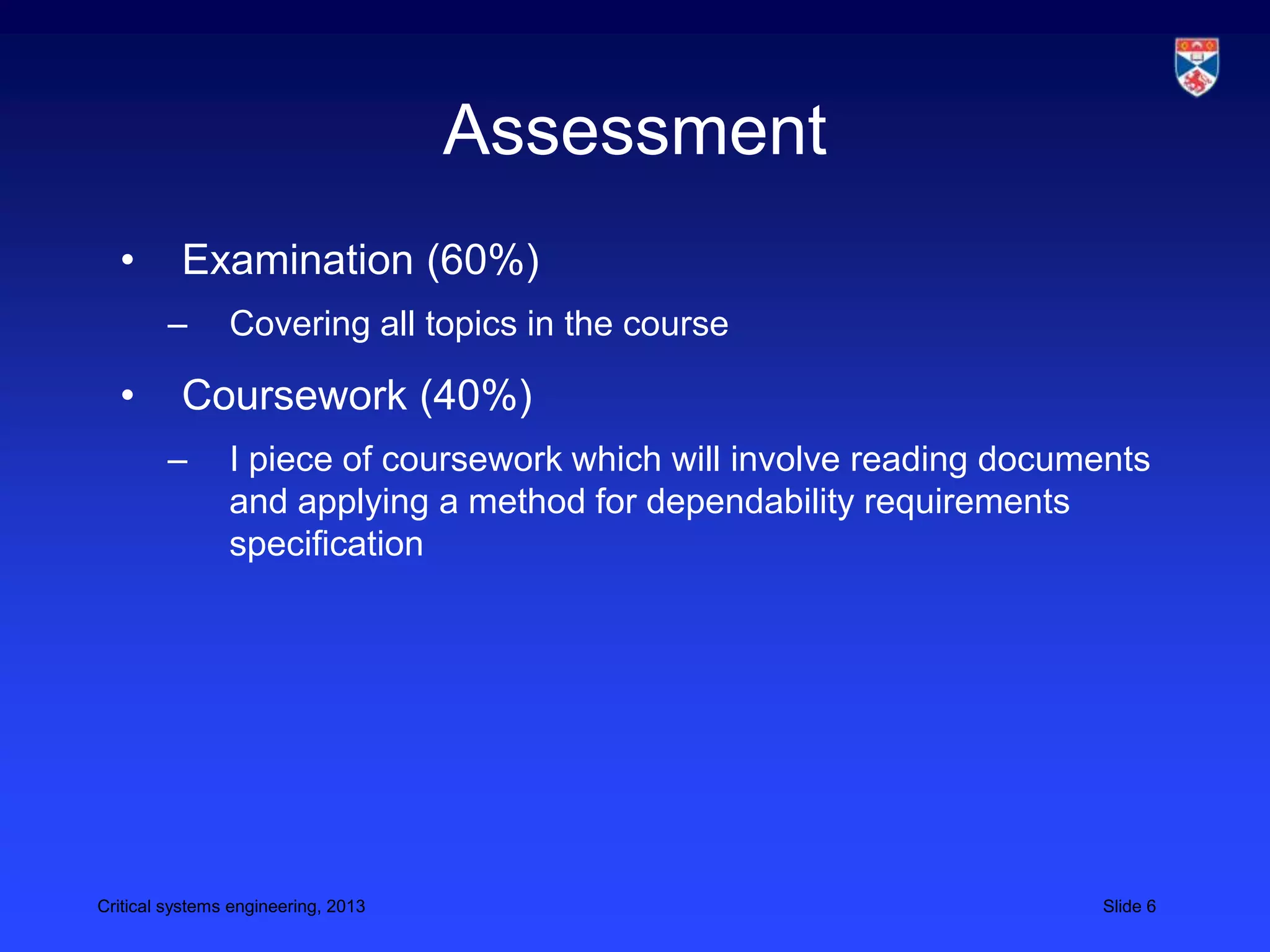 Assessment
  •       Examination (60%)
        –       Covering all topics in the course

  •       Coursework (40%)
        –       I piece of coursework which will involve reading documents
                and applying a method for dependability requirements
                specification




Critical systems engineering, 2013                                    Slide 6
 
