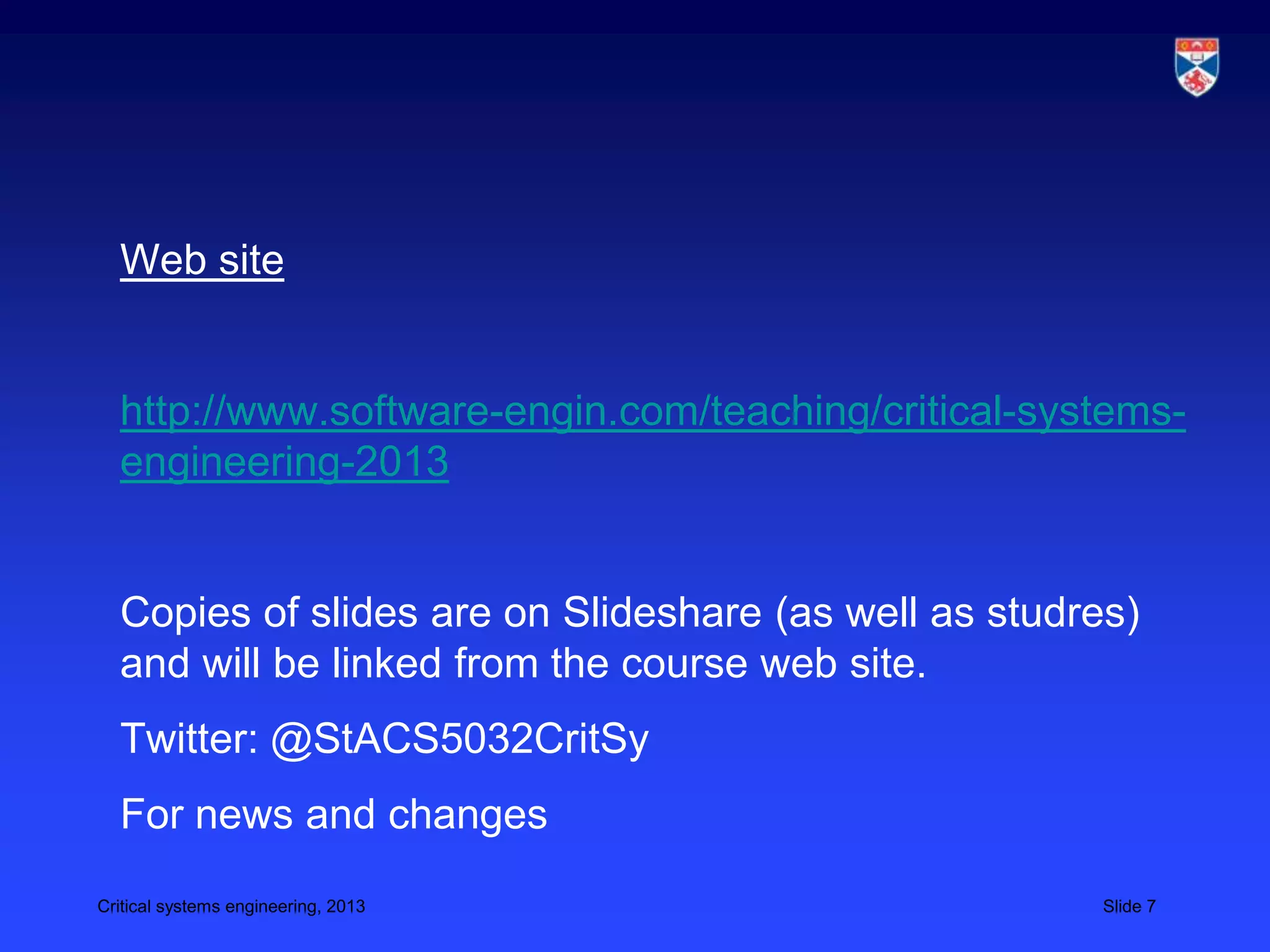 Web site


  http://www.software-engin.com/teaching/critical-systems-
  engineering-2013


  Copies of slides are on Slideshare (as well as studres)
  and will be linked from the course web site.
  Twitter: @StACS5032CritSy
  For news and changes
Critical systems engineering, 2013                     Slide 7
 
