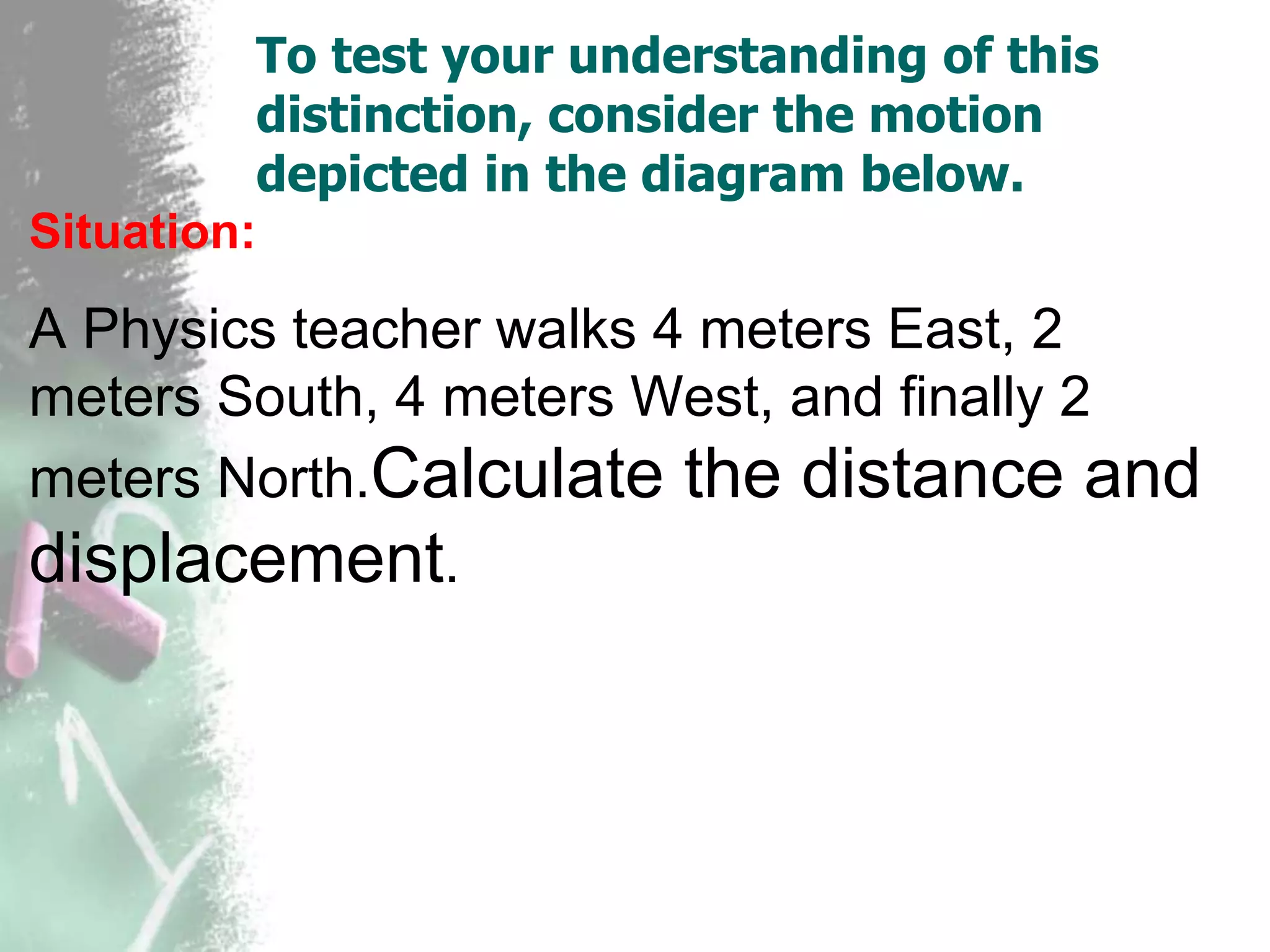 To test your understanding of this
distinction, consider the motion
depicted in the diagram below.
Situation:
A Physics teacher walks 4 meters East, 2
meters South, 4 meters West, and finally 2
meters North.Calculate the distance and
displacement.
 