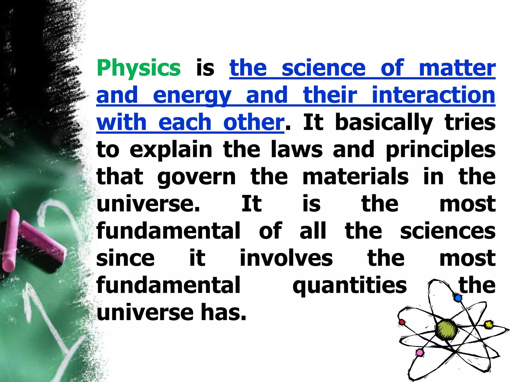 Physics is the science of matter
and energy and their interaction
with each other. It basically tries
to explain the laws and principles
that govern the materials in the
universe. It is the most
fundamental of all the sciences
since it involves the most
fundamental quantities the
universe has.
 