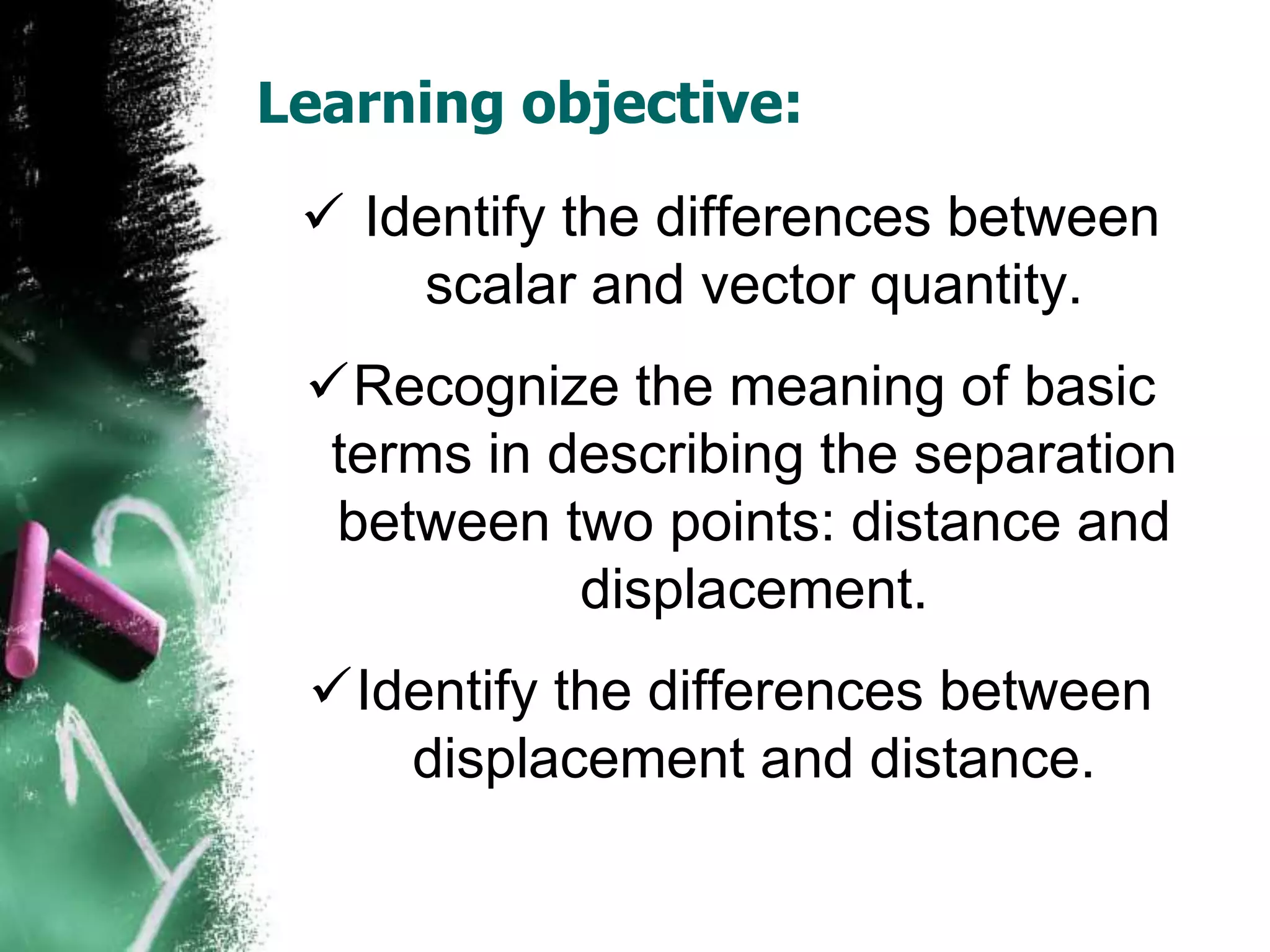 Learning objective:
 Identify the differences between
scalar and vector quantity.
Recognize the meaning of basic
terms in describing the separation
between two points: distance and
displacement.
Identify the differences between
displacement and distance.
 