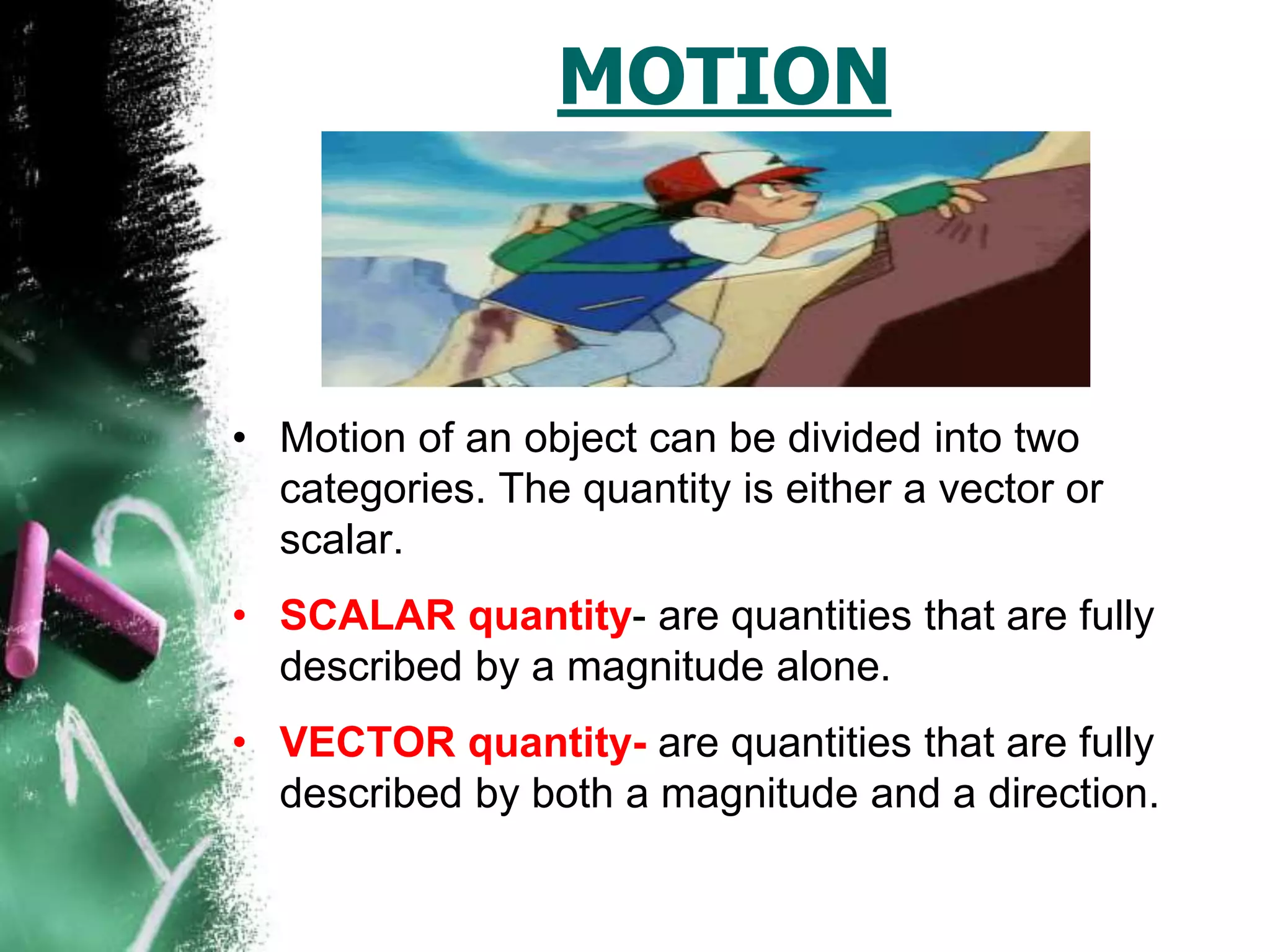 MOTION
• Motion of an object can be divided into two
categories. The quantity is either a vector or
scalar.
• SCALAR quantity- are quantities that are fully
described by a magnitude alone.
• VECTOR quantity- are quantities that are fully
described by both a magnitude and a direction.
 