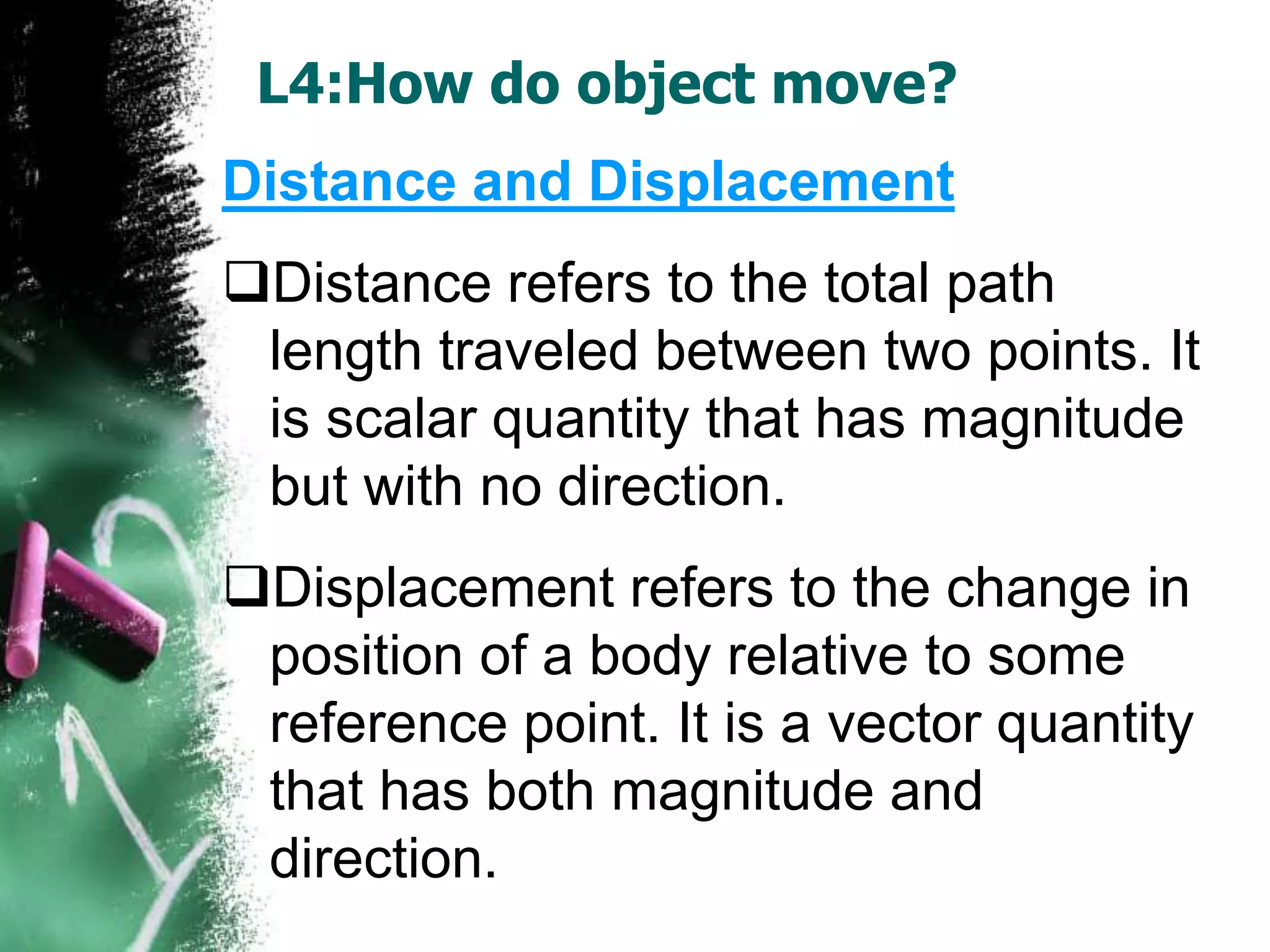 L4:How do object move?
Distance and Displacement
Distance refers to the total path
length traveled between two points. It
is scalar quantity that has magnitude
but with no direction.
Displacement refers to the change in
position of a body relative to some
reference point. It is a vector quantity
that has both magnitude and
direction.
 