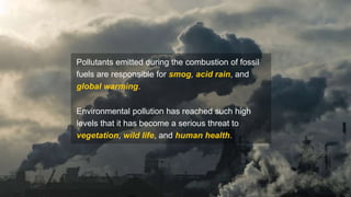 Pollutants emitted during the combustion of fossil
fuels are responsible for smog, acid rain, and
global warming.
Environmental pollution has reached such high
levels that it has become a serious threat to
vegetation, wild life, and human health.
 